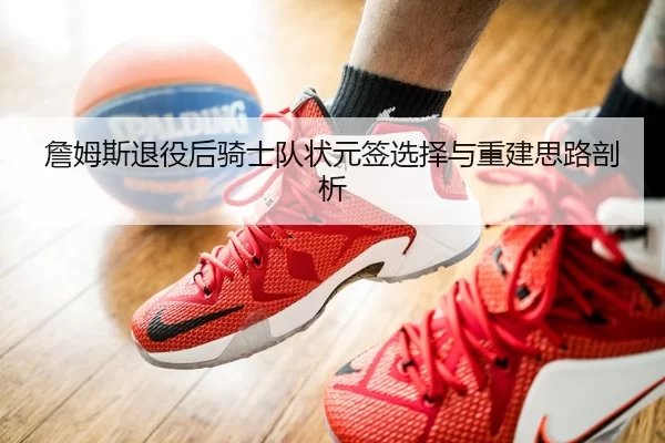 詹姆斯退役后骑士队状元签选择与重建思路剖析